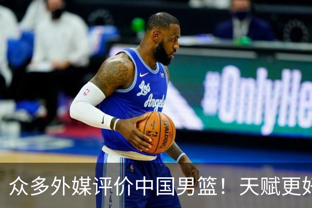 众多外媒评价中国男篮！天赋更好，打法却过时